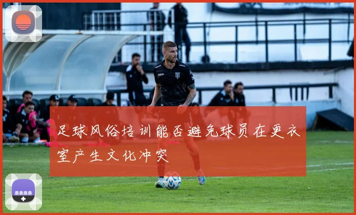 足球风俗培训能否避免球员在更衣室产生文化冲突